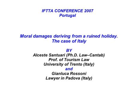 IFTTA CONFERENCE 2007 Portugal Moral damages deriving from a ruined holiday. The case of Italy BY Alceste Santuari (Ph.D. Law–Cantab) Prof. of Tourism.