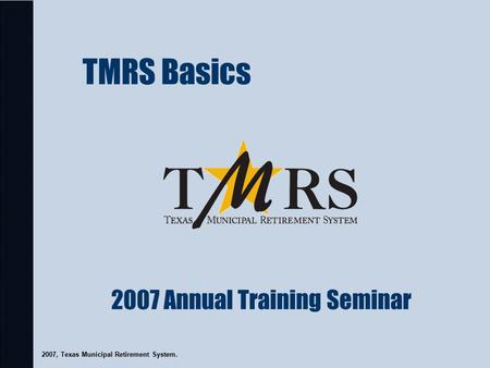 TMRS Basics 2007, Texas Municipal Retirement System. 2007 Annual Training Seminar.