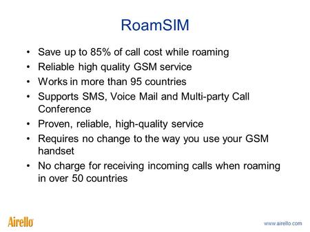 Www.airello.com RoamSIM Save up to 85% of call cost while roaming Reliable high quality GSM service Works in more than 95 countries Supports SMS, Voice.