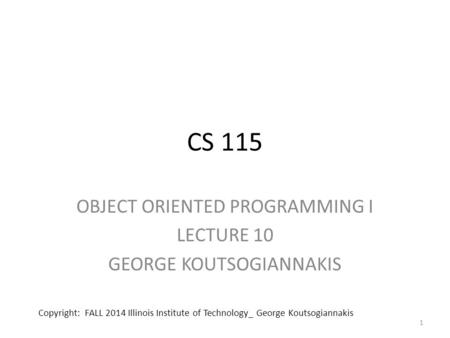 CS 115 OBJECT ORIENTED PROGRAMMING I LECTURE 10 GEORGE KOUTSOGIANNAKIS 1 Copyright: FALL 2014 Illinois Institute of Technology_ George Koutsogiannakis.