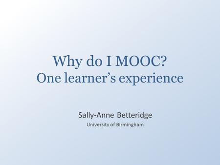 Why do I MOOC? One learner’s experience Sally-Anne Betteridge University of Birmingham.