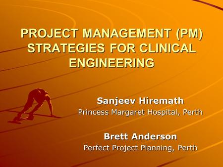 PROJECT MANAGEMENT (PM) STRATEGIES FOR CLINICAL ENGINEERING Sanjeev Hiremath Princess Margaret Hospital, Perth Brett Anderson Perfect Project Planning,