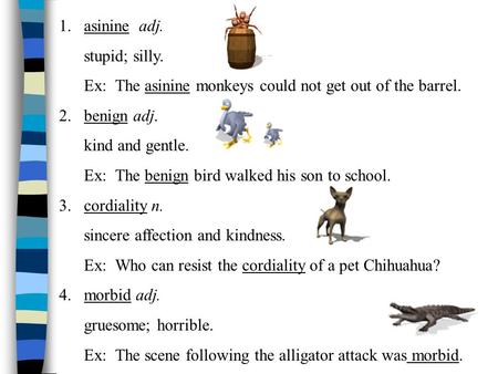 1.asinine adj. stupid; silly. Ex: The asinine monkeys could not get out of the barrel. 2. benign adj. kind and gentle. Ex: The benign bird walked his.