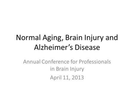 Normal Aging, Brain Injury and Alzheimer’s Disease Annual Conference for Professionals in Brain Injury April 11, 2013.