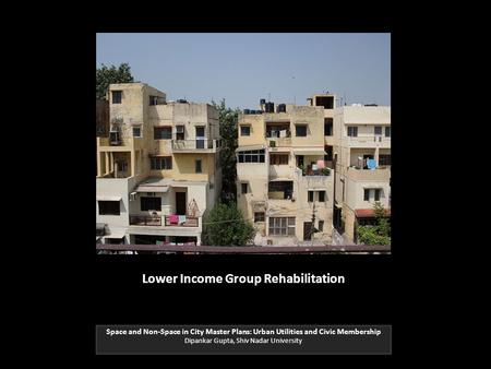 Lower Income Group Rehabilitation Space and Non-Space in City Master Plans: Urban Utilities and Civic Membership Dipankar Gupta, Shiv Nadar University.