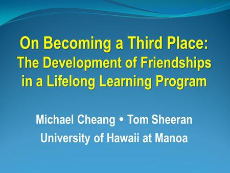 On Becoming a Third Place: The Development of Friendships in a Lifelong Learning Program Michael Cheang  Tom Sheeran University of Hawaii at Manoa.