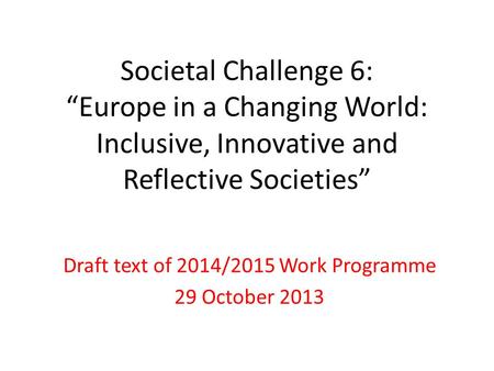 Societal Challenge 6: “Europe in a Changing World: Inclusive, Innovative and Reflective Societies” Draft text of 2014/2015 Work Programme 29 October 2013.