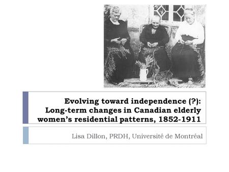 Evolving toward independence (?): Long-term changes in Canadian elderly women’s residential patterns, 1852-1911 Lisa Dillon, PRDH, Université de Montréal.