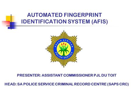 AUTOMATED FINGERPRINT IDENTIFICATION SYSTEM (AFIS) PRESENTER: ASSISTANT COMMISSIONER PJL DU TOIT HEAD: SA POLICE SERVICE CRIMINAL RECORD CENTRE (SAPS CRC)