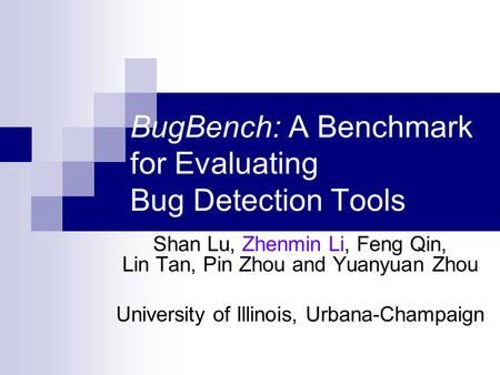 BugBench: A Benchmark for Evaluating Bug Detection Tools Shan Lu, Zhenmin Li, Feng Qin, Lin Tan, Pin Zhou and Yuanyuan Zhou University of Illinois, Urbana-Champaign.