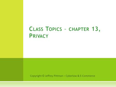 Copyright © Jeffrey Pittman – Cyberlaw & E-Commerce C LASS T OPICS – CHAPTER 13, P RIVACY.