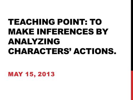 TEACHING POINT: TO MAKE INFERENCES BY ANALYZING CHARACTERS’ ACTIONS. MAY 15, 2013.