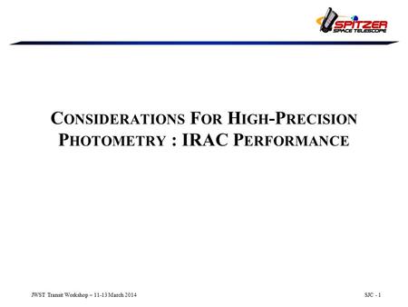 JWST Transit Workshop – 11-13 March 2014SJC - 1 C ONSIDERATIONS F OR H IGH -P RECISION P HOTOMETRY : IRAC P ERFORMANCE.