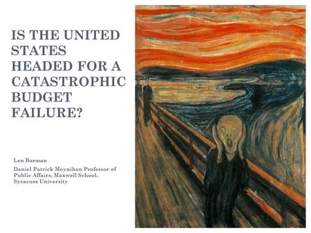 IS THE UNITED STATES HEADED FOR A CATASTROPHIC BUDGET FAILURE? Len Burman Daniel Patrick Moynihan Professor of Public Affairs, Maxwell School, Syracuse.