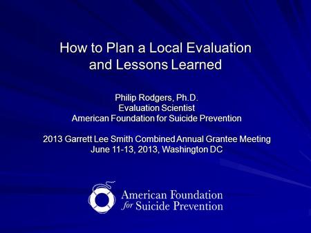 How to Plan a Local Evaluation and Lessons Learned Philip Rodgers, Ph.D. Evaluation Scientist American Foundation for Suicide Prevention 2013 Garrett Lee.