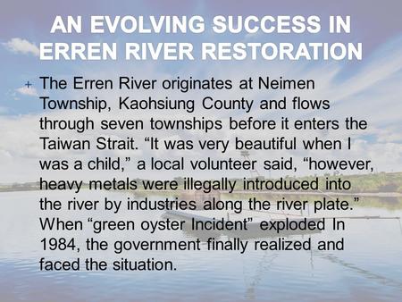 + The Erren River originates at Neimen Township, Kaohsiung County and flows through seven townships before it enters the Taiwan Strait. “It was very beautiful.