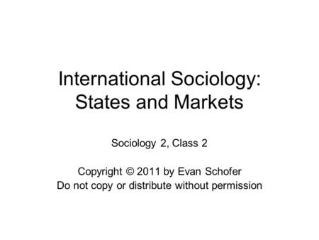 International Sociology: States and Markets Sociology 2, Class 2 Copyright © 2011 by Evan Schofer Do not copy or distribute without permission.