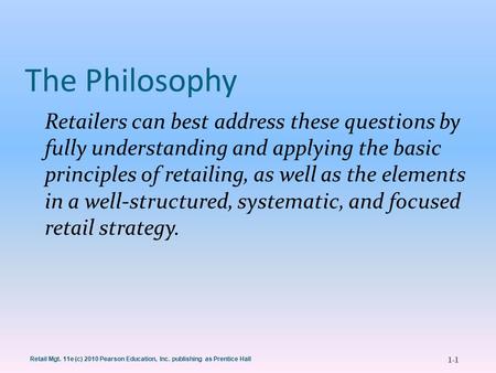 1-1 Retail Mgt. 11e (c) 2010 Pearson Education, Inc. publishing as Prentice Hall The Philosophy Retailers can best address these questions by fully understanding.