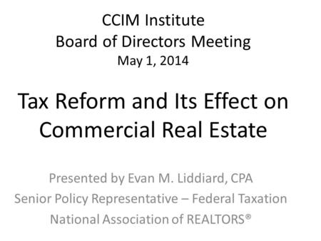 CCIM Institute Board of Directors Meeting May 1, 2014 Tax Reform and Its Effect on Commercial Real Estate Presented by Evan M. Liddiard, CPA Senior Policy.