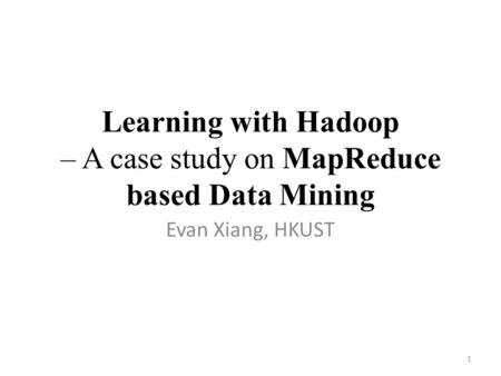 Learning with Hadoop – A case study on MapReduce based Data Mining Evan Xiang, HKUST 1.