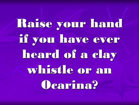 Raise your hand if you have ever heard of a clay whistle or an Ocarina?