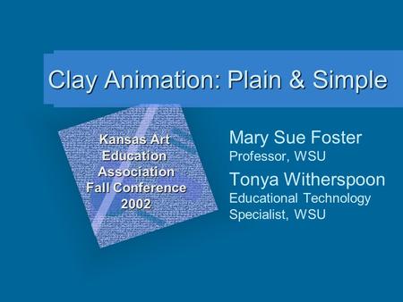 Clay Animation: Plain & Simple Mary Sue Foster Professor, WSU Tonya Witherspoon Educational Technology Specialist, WSU Kansas Art Education Association.