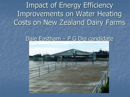 Impact of Energy Efficiency Improvements on Water Heating Costs on New Zealand Dairy Farms Dale Eastham – P G Dip candidate.