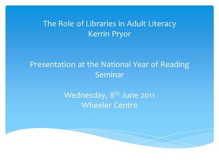 The Role of Libraries in Adult Literacy Kerrin Pryor Presentation at the National Year of Reading Seminar Wednesday, 8 th June 2011 Wheeler Centre.