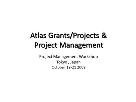 Atlas Grants/Projects & Project Management Atlas Grants/Projects & Project Management Project Management Workshop Tokyo, Japan October 19-21 2009 United.