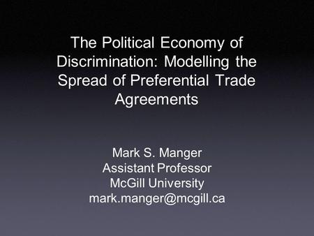 The Political Economy of Discrimination: Modelling the Spread of Preferential Trade Agreements Mark S. Manger Assistant Professor McGill University