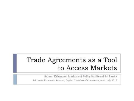 Trade Agreements as a Tool to Access Markets Saman Kelegama, Institute of Policy Studies of Sri Lanka Sri Lanka Economic Summit, Ceylon Chamber of Commerce,