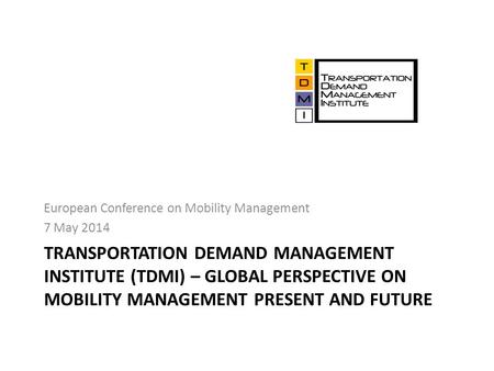 TRANSPORTATION DEMAND MANAGEMENT INSTITUTE (TDMI) – GLOBAL PERSPECTIVE ON MOBILITY MANAGEMENT PRESENT AND FUTURE European Conference on Mobility Management.