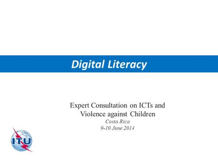 International Telecommunication Union Digital Literacy Expert Consultation on ICTs and Violence against Children Costa Rica 9-10 June 2014.