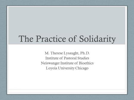 The Practice of Solidarity M. Therese Lysaught, Ph.D. Institute of Pastoral Studies Neiswanger Institute of Bioethics Loyola University Chicago.