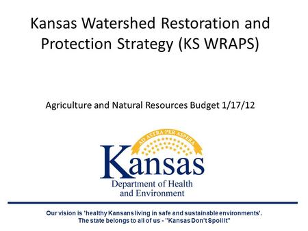 Kansas Watershed Restoration and Protection Strategy (KS WRAPS) Agriculture and Natural Resources Budget 1/17/12 Our vision is 'healthy Kansans living.