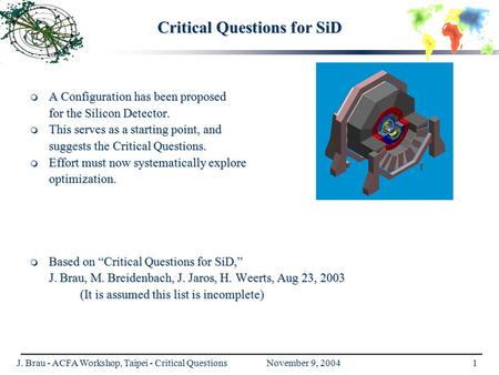 J. Brau - ACFA Workshop, Taipei - Critical Questions November 9, 20041 Critical Questions for SiD  A Configuration has been proposed for the Silicon Detector.