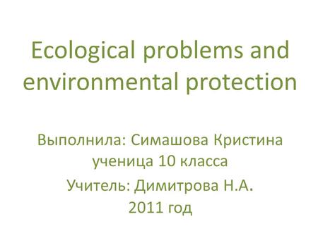 Ecological problems and environmental protection Выполнила: Симашова Кристина ученица 10 класса Учитель: Димитрова Н.А. 2011 год.