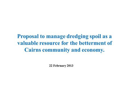 Proposal to manage dredging spoil as a valuable resource for the betterment of Cairns community and economy. 22 February 2013.