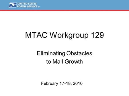 MTAC Workgroup 129 Eliminating Obstacles to Mail Growth February 17-18, 2010.