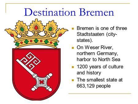 Destination Bremen Bremen is one of three Stadtstaaten (city- states). On Weser River, northern Germany, harbor to North Sea 1200 years of culture and.