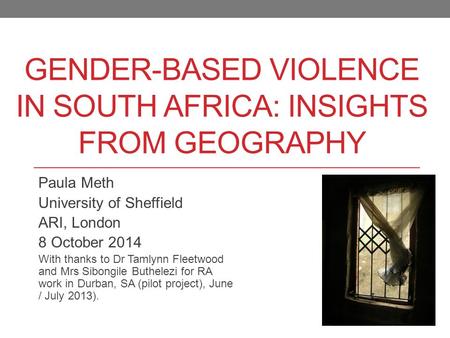 GENDER-BASED VIOLENCE IN SOUTH AFRICA: INSIGHTS FROM GEOGRAPHY Paula Meth University of Sheffield ARI, London 8 October 2014 With thanks to Dr Tamlynn.