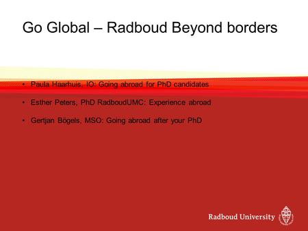 Go Global – Radboud Beyond borders Paula Haarhuis, IO: Going abroad for PhD candidates Esther Peters, PhD RadboudUMC: Experience abroad Gertjan Bögels,