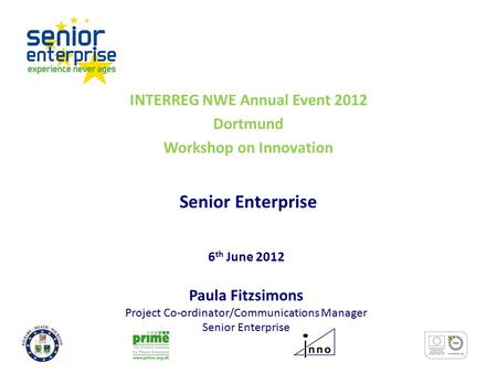 INTERREG NWE Annual Event 2012 Dortmund Workshop on Innovation Senior Enterprise 6 th June 2012 Paula Fitzsimons Project Co-ordinator/Communications Manager.