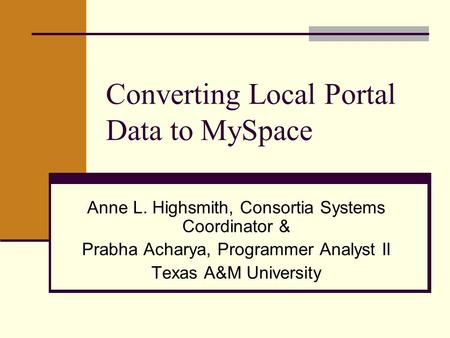 Converting Local Portal Data to MySpace Anne L. Highsmith, Consortia Systems Coordinator & Prabha Acharya, Programmer Analyst II Texas A&M University.