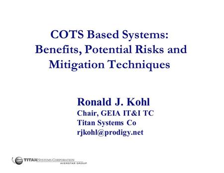 COTS Based Systems: Benefits, Potential Risks and Mitigation Techniques Ronald J. Kohl Chair, GEIA IT&I TC Titan Systems Co