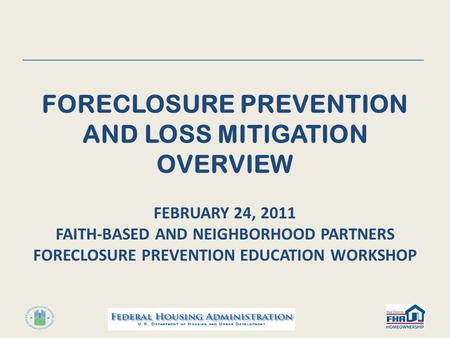 FORECLOSURE PREVENTION AND LOSS MITIGATION OVERVIEW FEBRUARY 24, 2011 FAITH-BASED AND NEIGHBORHOOD PARTNERS FORECLOSURE PREVENTION EDUCATION WORKSHOP 1.