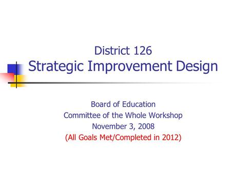 District 126 Strategic Improvement Design Board of Education Committee of the Whole Workshop November 3, 2008 (All Goals Met/Completed in 2012)