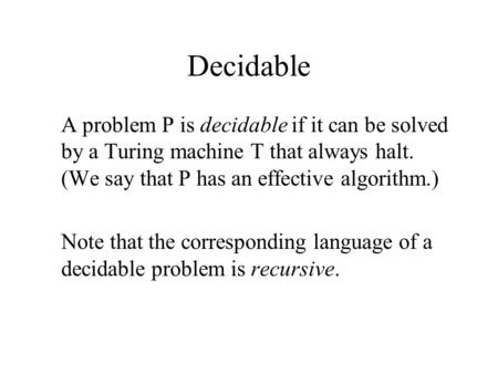 Decidable A problem P is decidable if it can be solved by a Turing machine T that always halt. (We say that P has an effective algorithm.) Note that the.