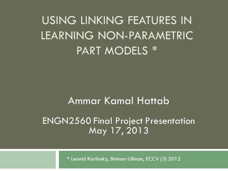 USING LINKING FEATURES IN LEARNING NON-PARAMETRIC PART MODELS * Ammar Kamal Hattab ENGN2560 Final Project Presentation May 17, 2013 * Leonid Karlinsky,