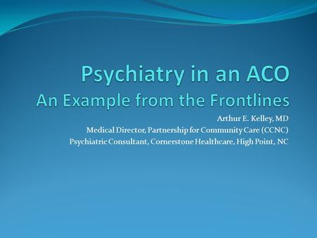 Arthur E. Kelley, MD Medical Director, Partnership for Community Care (CCNC) Psychiatric Consultant, Cornerstone Healthcare, High Point, NC.